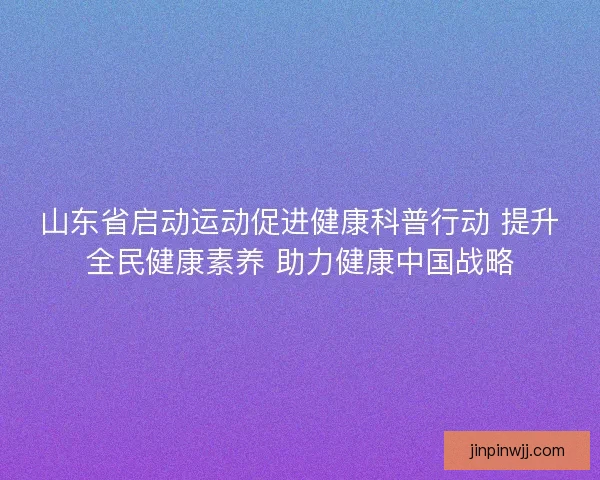 山东省启动运动促进健康科普行动 提升全民健康素养 助力健康中国战略